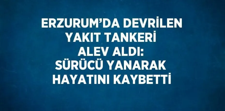 ERZURUM’DA DEVRİLEN YAKIT TANKERİ ALEV ALDI: SÜRÜCÜ YANARAK HAYATINI KAYBETTİ