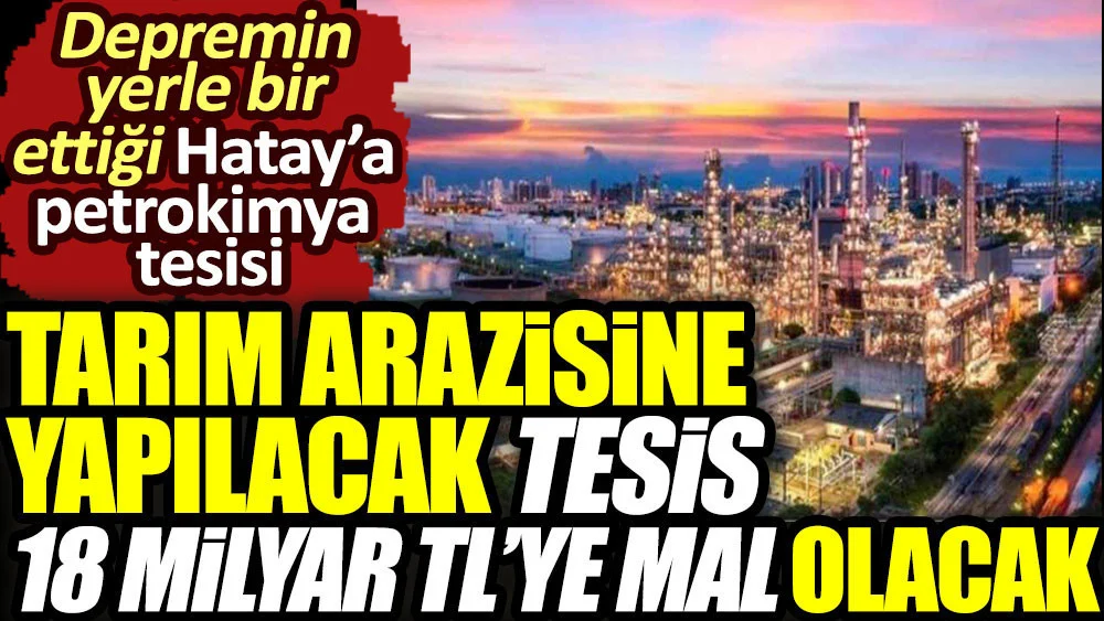 Tarım arazisine yapılacak tesis 18 milyar TL’ye mal olacak. Depremin yerle bir ettiği Hatay’a petrokimya tesisi