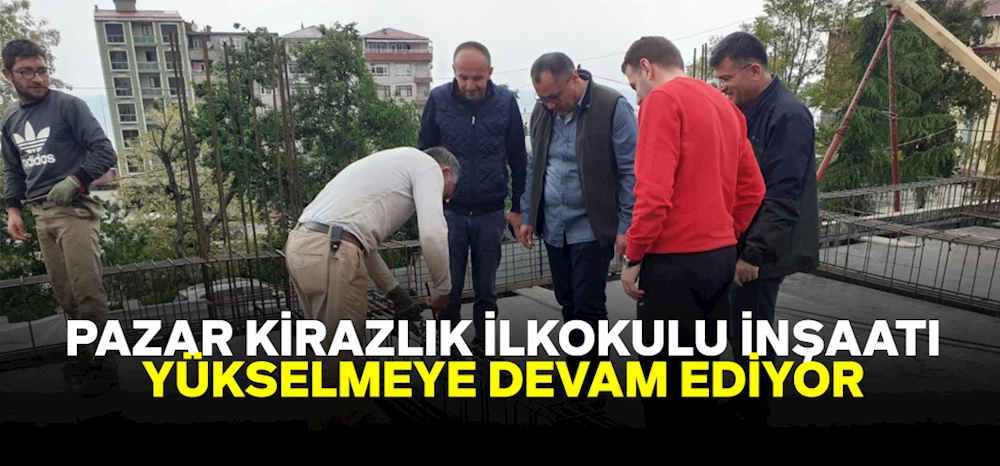 Pazar Kirazlık İlkokulu İnşaatı Yükselmeye Devam Ediyor